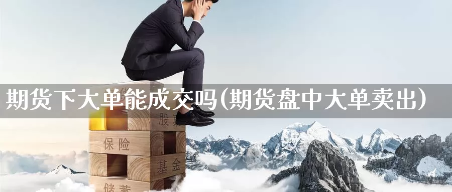 期货下大单能成交吗(期货盘中大单卖出)_https://www.baokan.net_黄金期货_第1张