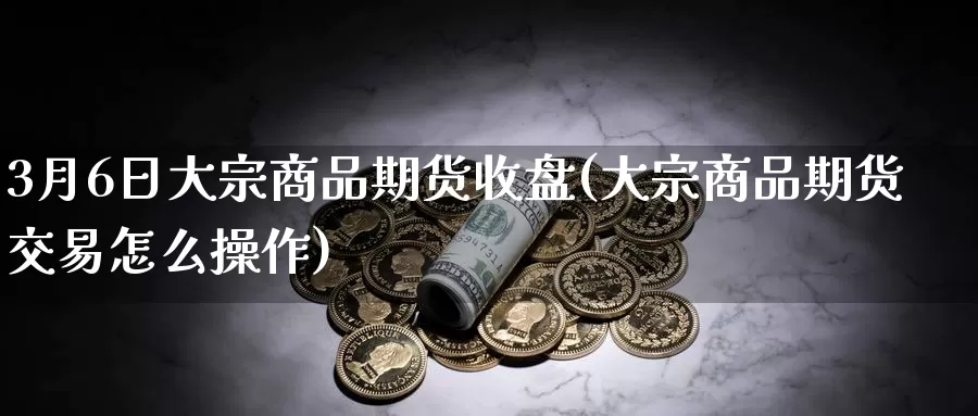 3月6日大宗商品期货收盘(大宗商品期货交易怎么操作)_https://www.baokan.net_期货培训_第1张