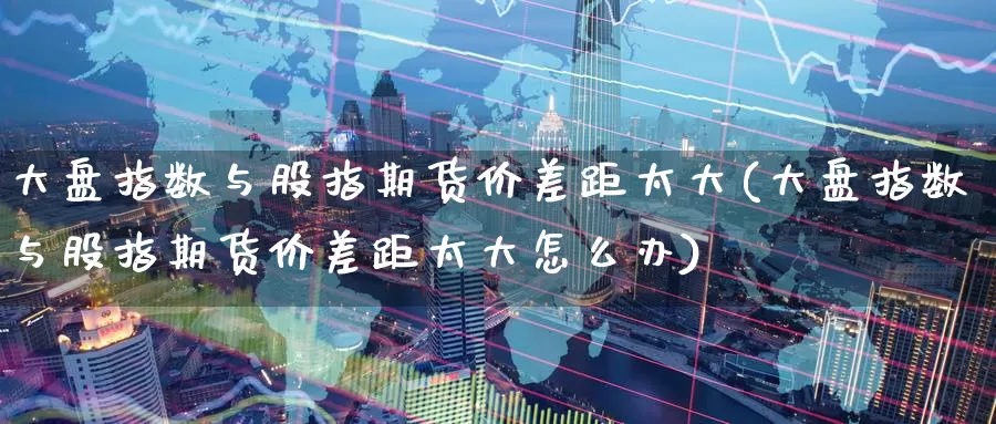 大盘指数与股指期货价差距太大(大盘指数与股指期货价差距太大怎么办)_https://www.baokan.net_期货入门_第1张