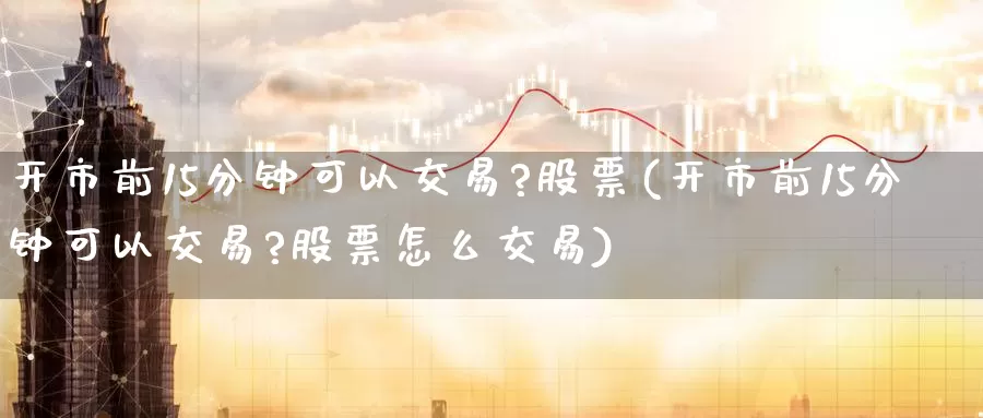 开市前15分钟可以交易?股票(开市前15分钟可以交易?股票怎么交易)_期货行情_第1张_宝勘金融网 开市前15分钟可以交易?股票(开市前15分钟可以交易?股票怎么交易)_https://www.baokan.net_期货行情_第1张