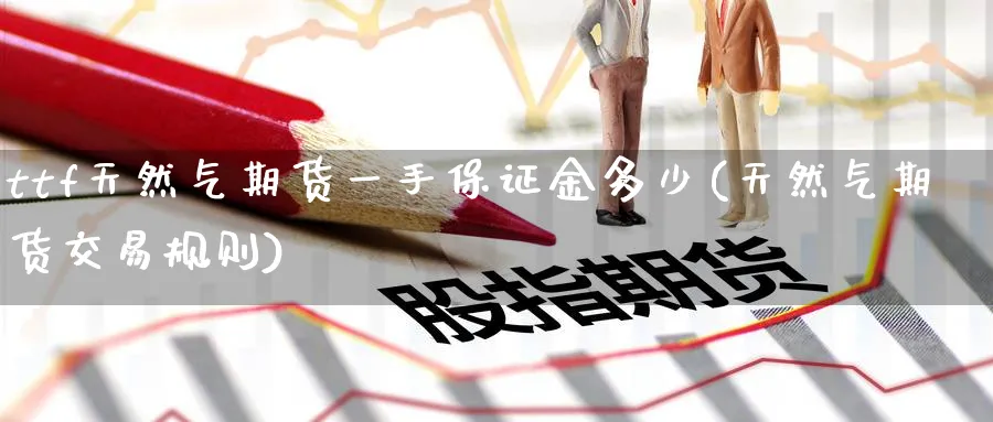 ttf天然气期货一手保证金多少(天然气期货交易规则)_https://www.baokan.net_期货喊单_第1张