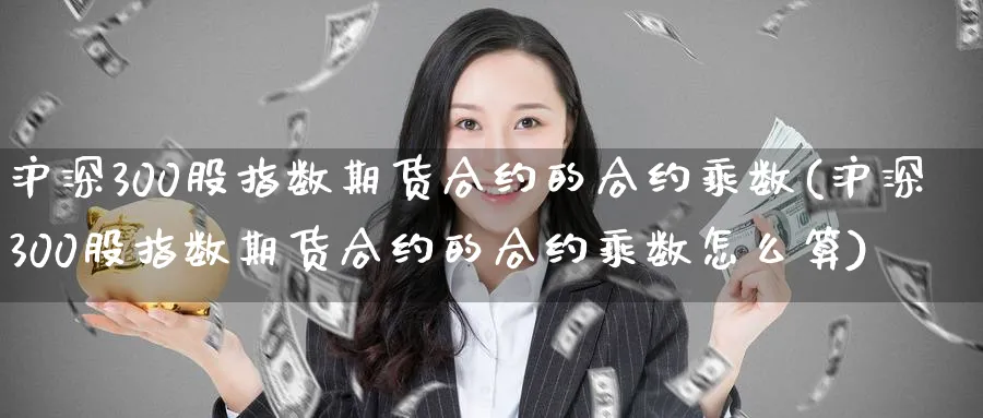 沪深300股指数期货合约的合约乘数(沪深300股指数期货合约的合约乘数怎么算)_https://www.baokan.net_期货开户_第1张