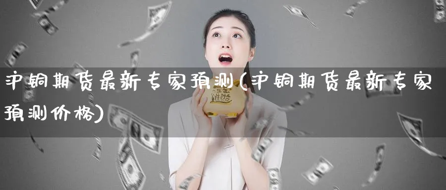 沪铜期货最新专家预测(沪铜期货最新专家预测价格)_https://www.baokan.net_期货品种_第1张