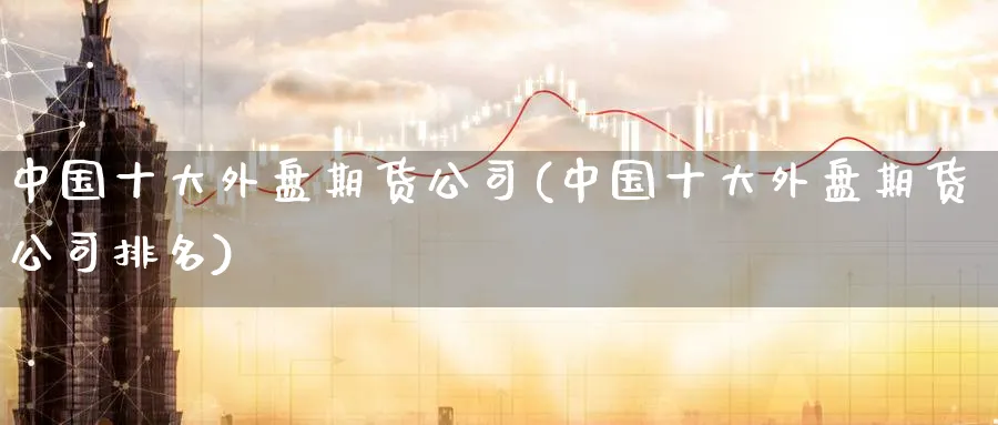 中国十大外盘期货公司(中国十大外盘期货公司排名)_https://www.baokan.net_期货品种_第1张