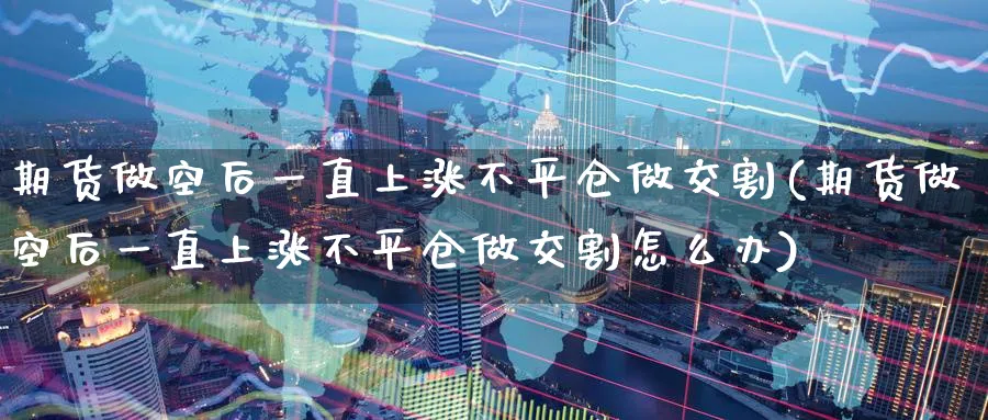 期货做空后一直上涨不平仓做交割(期货做空后一直上涨不平仓做交割怎么办)_https://www.baokan.net_国际期货_第1张