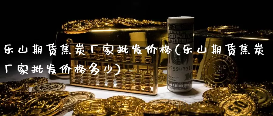 乐山期货焦炭厂家批发价格(乐山期货焦炭厂家批发价格多少)_https://www.baokan.net_期货平台_第1张