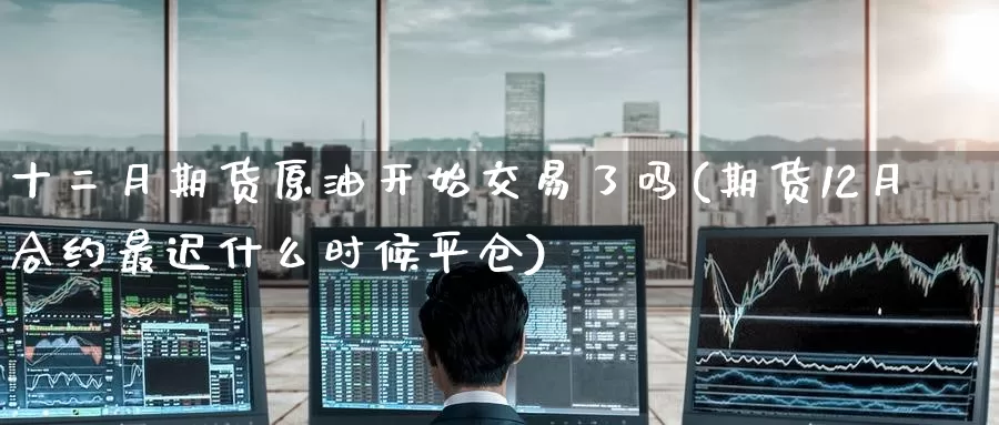 十二月期货原油开始交易了吗(期货12月合约最迟什么时候平仓)_https://www.baokan.net_期货交易_第1张