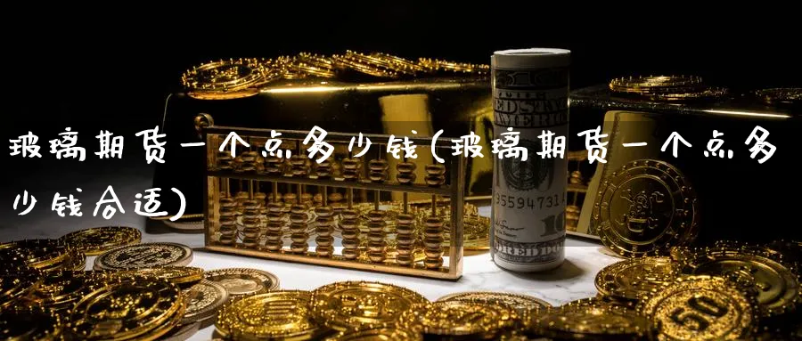 玻璃期货一个点多少钱(玻璃期货一个点多少钱合适)_https://www.baokan.net_期货分析_第1张