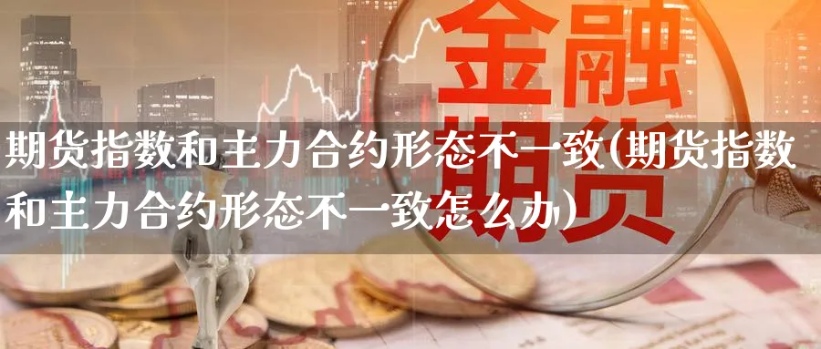 期货指数和主力合约形态不一致(期货指数和主力合约形态不一致怎么办)_https://www.baokan.net_期货培训_第1张