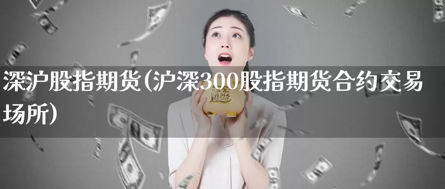 深沪股指期货(沪深300股指期货合约交易场所)_https://www.baokan.net_黄金期货_第1张