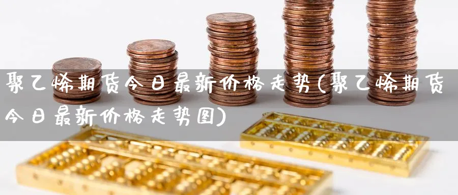 聚乙烯期货今日最新价格走势(聚乙烯期货今日最新价格走势图)_https://www.baokan.net_恒指期货_第1张