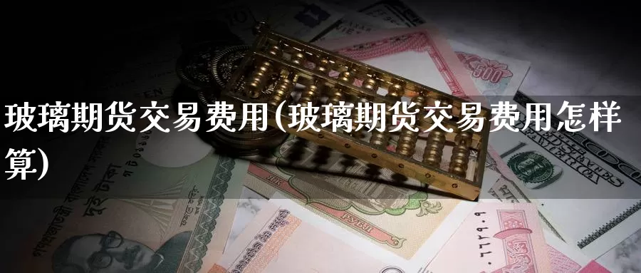 玻璃期货交易费用(玻璃期货交易费用怎样算)_https://www.baokan.net_期货开户_第1张
