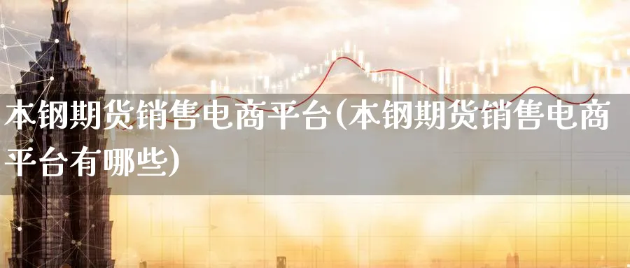 本钢期货销售电商平台(本钢期货销售电商平台有哪些)_https://www.baokan.net_股指期货_第1张