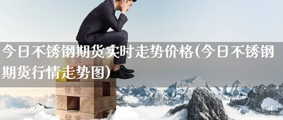 今日不锈钢期货实时走势价格(今日不锈钢期货行情走势图)_https://www.baokan.net_原油期货_第1张