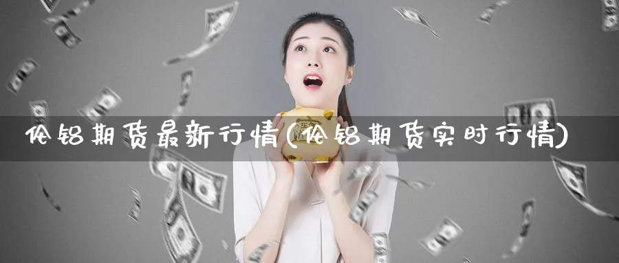 伦铝期货最新行情(伦铝期货实时行情)_https://www.baokan.net_期货公司_第1张