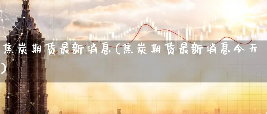焦炭期货最新消息(焦炭期货最新消息今天)_https://www.baokan.net_期货交易_第1张