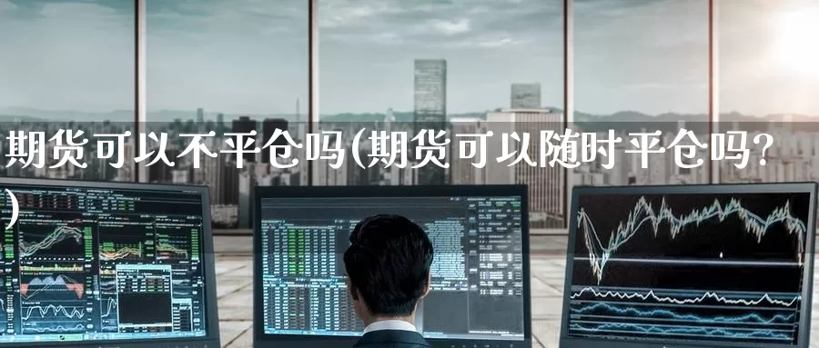 期货可以不平仓吗(期货可以随时平仓吗?)_https://www.baokan.net_内盘期货_第1张