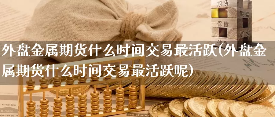 外盘金属期货什么时间交易最活跃(外盘金属期货什么时间交易最活跃呢)_https://www.baokan.net_期货入门_第1张