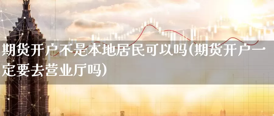 期货开户不是本地居民可以吗(期货开户一定要去营业厅吗)_https://www.baokan.net_期货平台_第1张