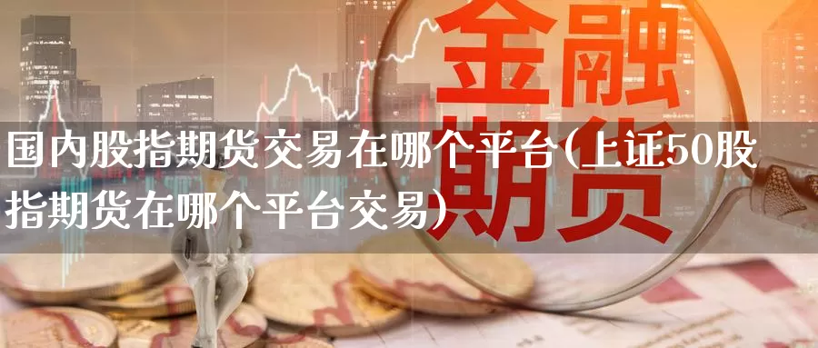 国内股指期货交易在哪个平台(上证50股指期货在哪个平台交易)_https://www.baokan.net_国际期货_第1张