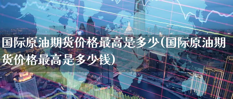 国际原油期货价格最高是多少(国际原油期货价格最高是多少钱)_https://www.baokan.net_期货喊单_第1张