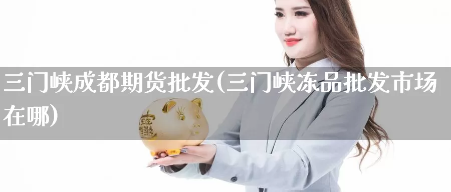 三门峡成都期货批发(三门峡冻品批发市场在哪)_https://www.baokan.net_期货开户_第1张