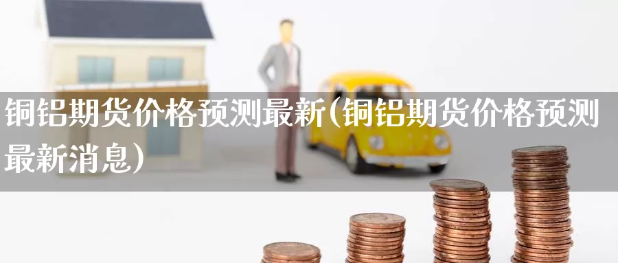 铜铝期货价格预测最新(铜铝期货价格预测最新消息)_https://www.baokan.net_期货分析_第1张