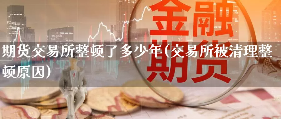 期货交易所整顿了多少年(交易所被清理整顿原因)_https://www.baokan.net_期货喊单_第1张