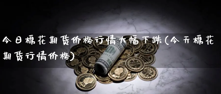 今日棉花期货价格行情大幅下跌(今天棉花期货行情价格)_https://www.baokan.net_期货品种_第1张