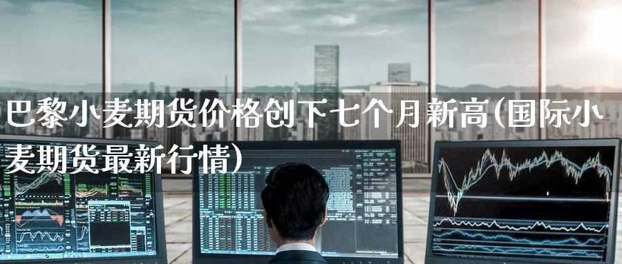 巴黎小麦期货价格创下七个月新高(国际小麦期货最新行情)_https://www.baokan.net_期货行情_第1张