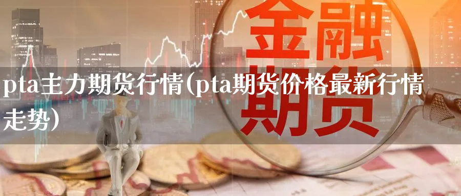 pta主力期货行情(pta期货价格最新行情走势)_https://www.baokan.net_期货平台_第1张