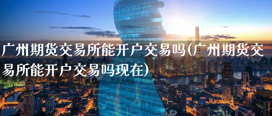 广州期货交易所能开户交易吗(广州期货交易所能开户交易吗现在)_https://www.baokan.net_原油期货_第1张