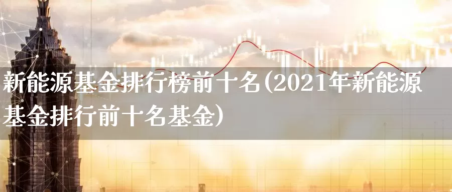 新能源基金排行榜前十名(2021年新能源基金排行前十名基金)_https://www.baokan.net_期货入门_第1张