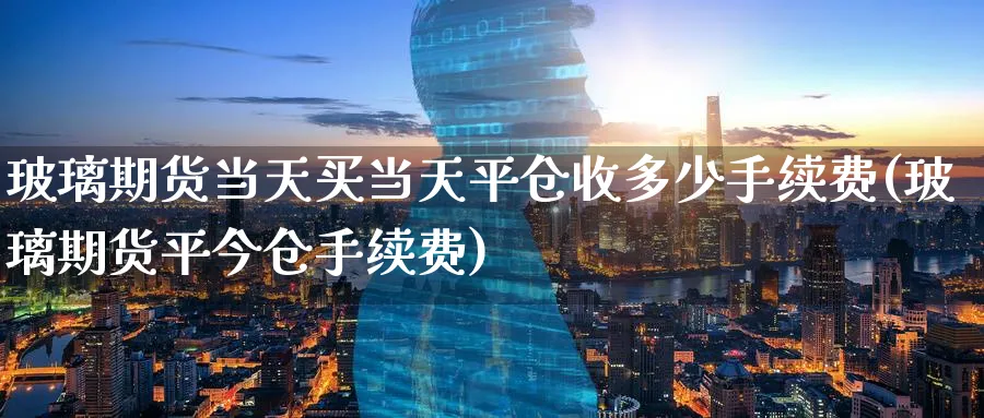 玻璃期货当天买当天平仓收多少手续费(玻璃期货平今仓手续费)_https://www.baokan.net_内盘期货_第1张
