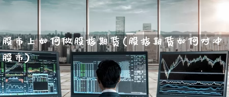 股市上如何做股指期货(股指期货如何对冲股市)_https://www.baokan.net_期货平台_第1张