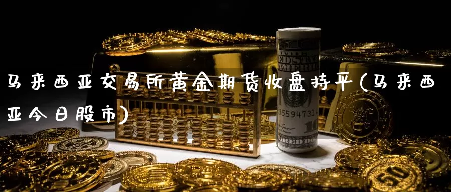 马来西亚交易所黄金期货收盘持平(马来西亚今日股市)_https://www.baokan.net_期货开户_第1张