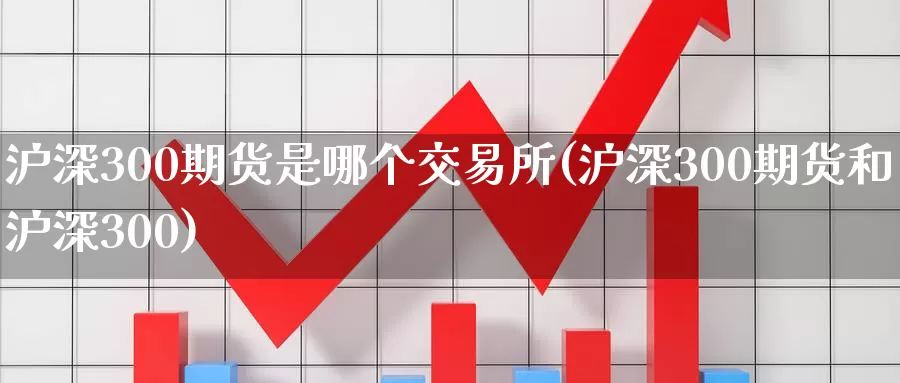 沪深300期货是哪个交易所(沪深300期货和沪深300)_https://www.baokan.net_币圈行情_第1张