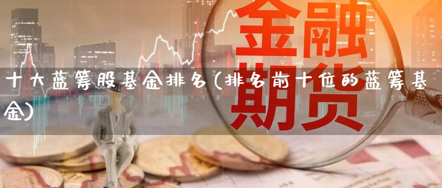 十大蓝筹股基金排名(排名前十位的蓝筹基金)_https://www.baokan.net_期货分析_第1张