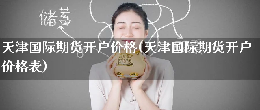 天津国际期货开户价格(天津国际期货开户价格表)_https://www.baokan.net_期货交易_第1张