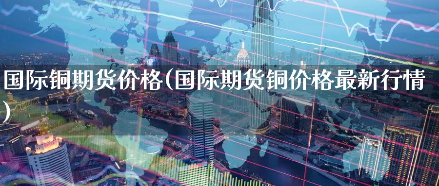 国际铜期货价格(国际期货铜价格最新行情)_https://www.baokan.net_期货百科_第1张