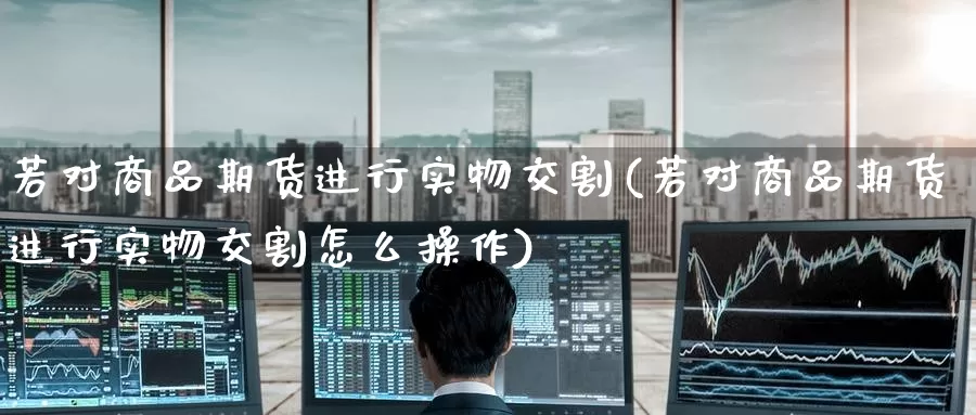 若对商品期货进行实物交割(若对商品期货进行实物交割怎么操作)_https://www.baokan.net_恒生指数_第1张