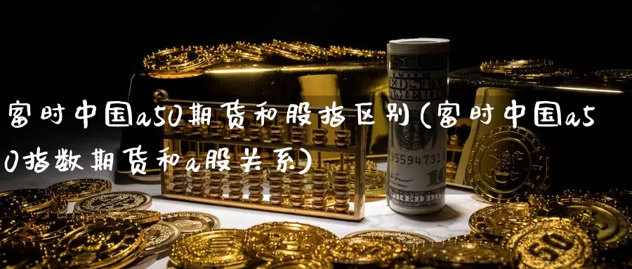 富时中国a50期货和股指区别(富时中国a50指数期货和a股关系)_https://www.baokan.net_期货平台_第1张