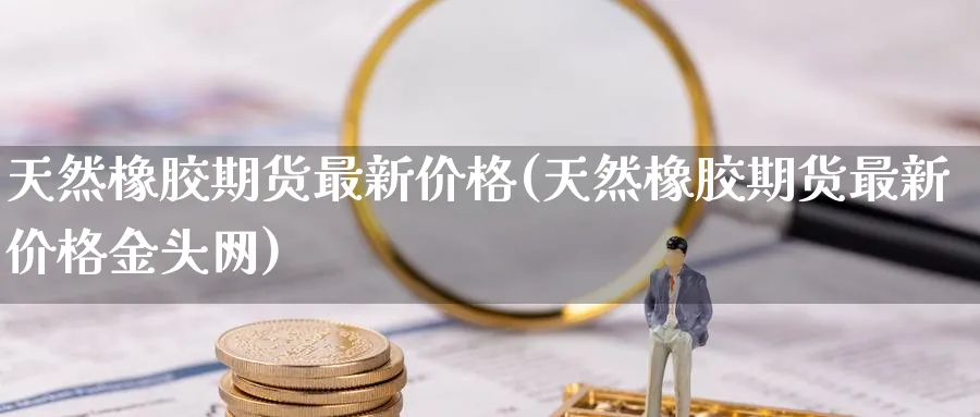 天然橡胶期货最新价格(天然橡胶期货最新价格金头网)_https://www.baokan.net_期货喊单_第1张