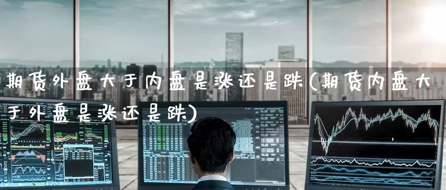 期货外盘大于内盘是涨还是跌(期货内盘大于外盘是涨还是跌)_期货分析_第1张_宝勘金融网 期货外盘大于内盘是涨还是跌(期货内盘大于外盘是涨还是跌)_https://www.baokan.net_期货分析_第1张