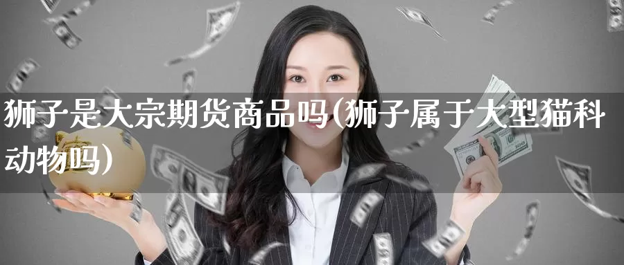狮子是大宗期货商品吗(狮子属于大型猫科动物吗)_https://www.baokan.net_期货行情_第1张