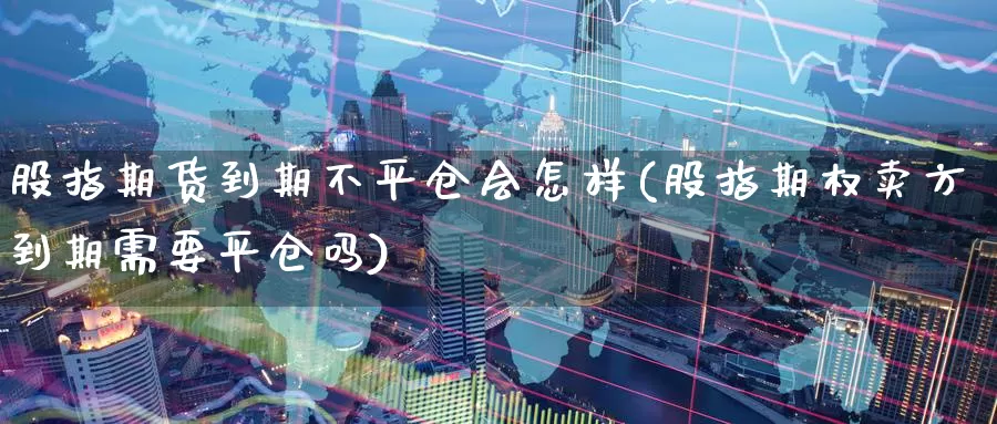 股指期货到期不平仓会怎样(股指期权卖方到期需要平仓吗)_https://www.baokan.net_期货分析_第1张