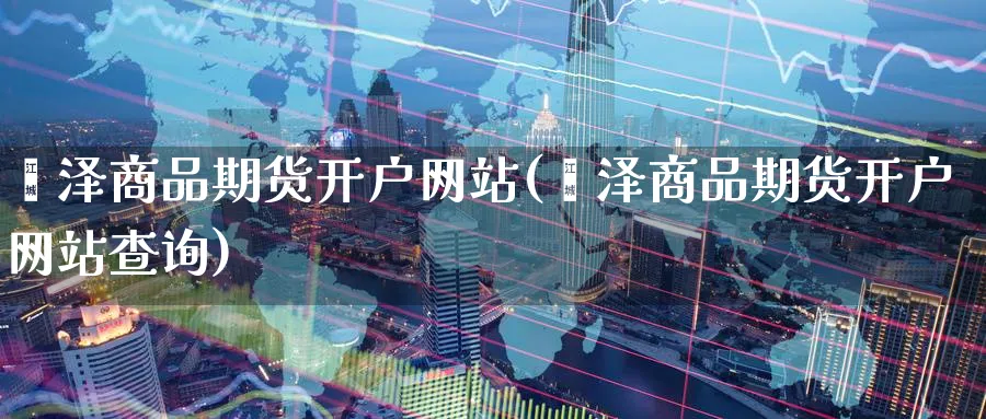 菏泽商品期货开户网站(菏泽商品期货开户网站查询)_https://www.baokan.net_期货交易_第1张