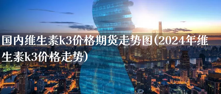 国内维生素k3价格期货走势图(2024年维生素k3价格走势)_期货交易_第1张_宝勘金融网 国内维生素k3价格期货走势图(2024年维生素k3价格走势)_https://www.baokan.net_期货交易_第1张