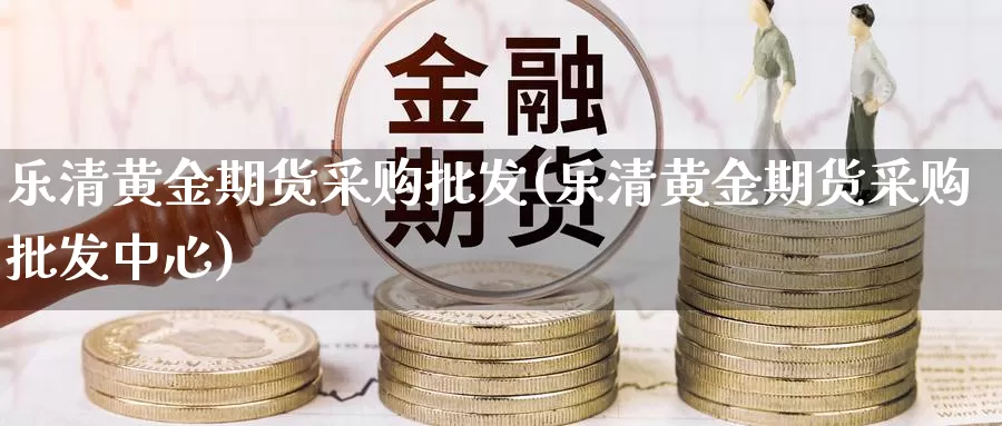 乐清黄金期货采购批发(乐清黄金期货采购批发中心)_https://www.baokan.net_期货分析_第1张