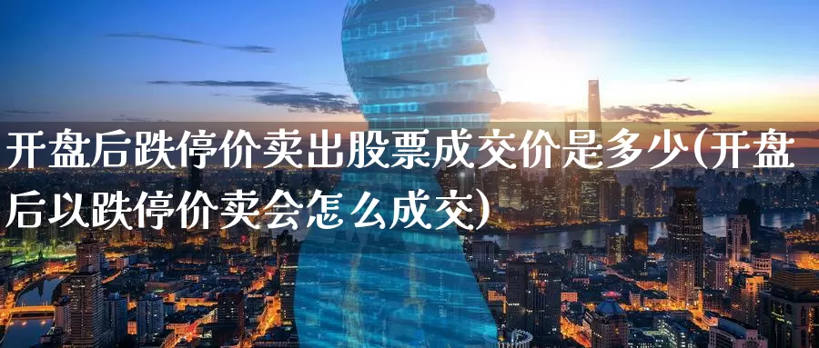 开盘后跌停价卖出股票成交价是多少(开盘后以跌停价卖会怎么成交)_https://www.baokan.net_股指期货_第1张